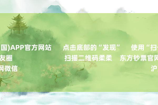买球·(中国)APP官方网站 点击底部的“发现” 使用“扫一扫” 即可将网页共享至一又友圈 扫描二维码柔柔 东方钞票官网微信 沪股通 深股通