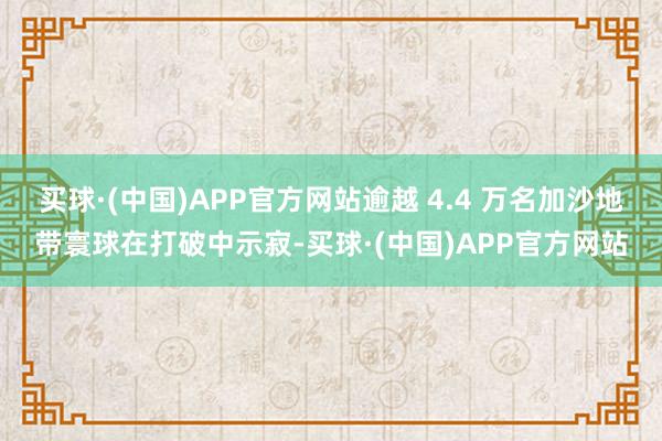 买球·(中国)APP官方网站逾越 4.4 万名加沙地带寰球在打破中示寂-买球·(中国)APP官方网站