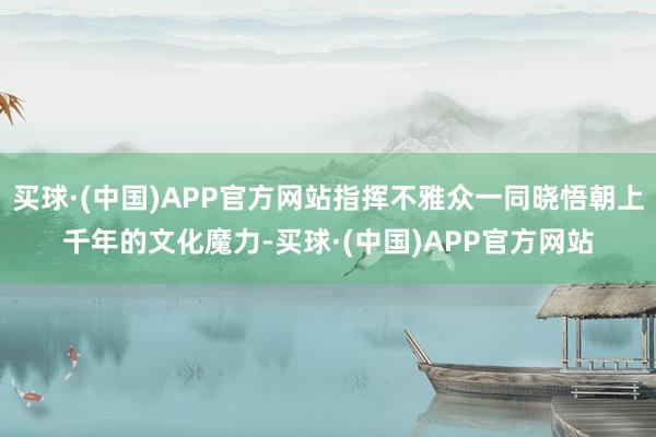 买球·(中国)APP官方网站指挥不雅众一同晓悟朝上千年的文化魔力-买球·(中国)APP官方网站
