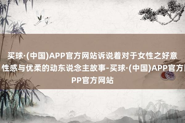 买球·(中国)APP官方网站诉说着对于女性之好意思、性感与优柔的动东说念主故事-买球·(中国)APP官方网站