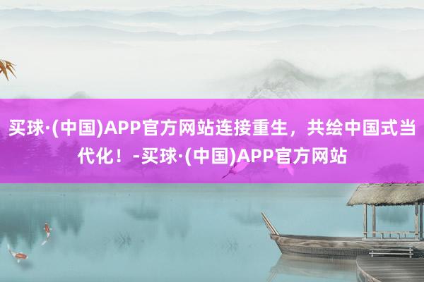 买球·(中国)APP官方网站连接重生，共绘中国式当代化！-买球·(中国)APP官方网站