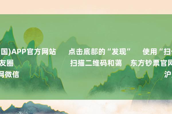 买球·(中国)APP官方网站 点击底部的“发现” 使用“扫一扫” 即可将网页共享至一又友圈 扫描二维码和蔼 东方钞票官网微信 沪股通 深股通
