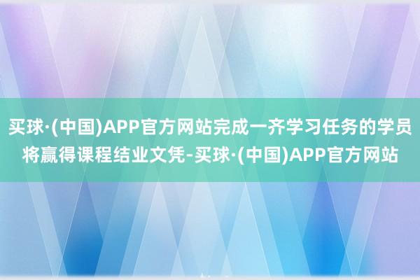 买球·(中国)APP官方网站完成一齐学习任务的学员将赢得课程结业文凭-买球·(中国)APP官方网站
