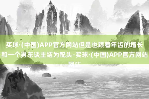 买球·(中国)APP官方网站但是也跟着年齿的增长和一个男东谈主结为配头-买球·(中国)APP官方网站