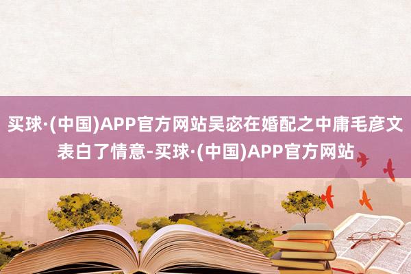 买球·(中国)APP官方网站吴宓在婚配之中庸毛彦文表白了情意-买球·(中国)APP官方网站