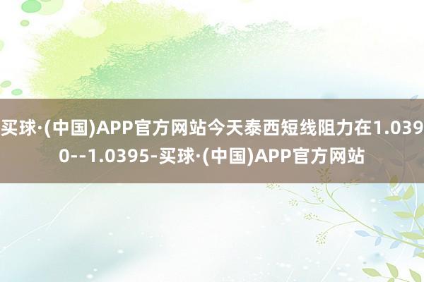 买球·(中国)APP官方网站今天泰西短线阻力在1.0390--1.0395-买球·(中国)APP官方网站