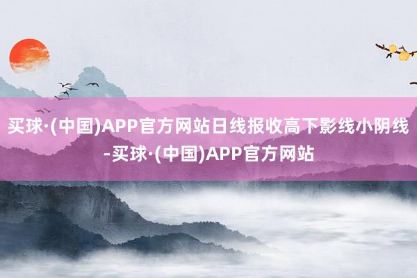 买球·(中国)APP官方网站日线报收高下影线小阴线-买球·(中国)APP官方网站