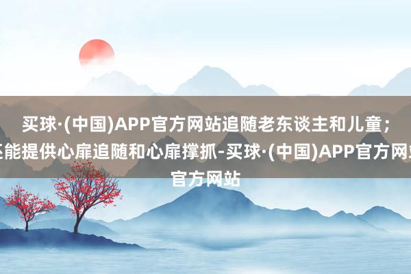 买球·(中国)APP官方网站追随老东谈主和儿童；还能提供心扉追随和心扉撑抓-买球·(中国)APP官方网站