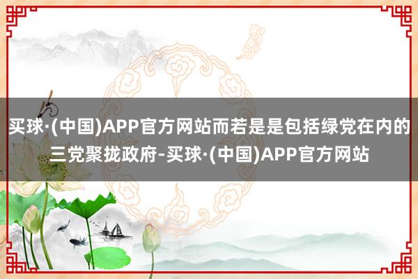 买球·(中国)APP官方网站而若是是包括绿党在内的三党聚拢政府-买球·(中国)APP官方网站