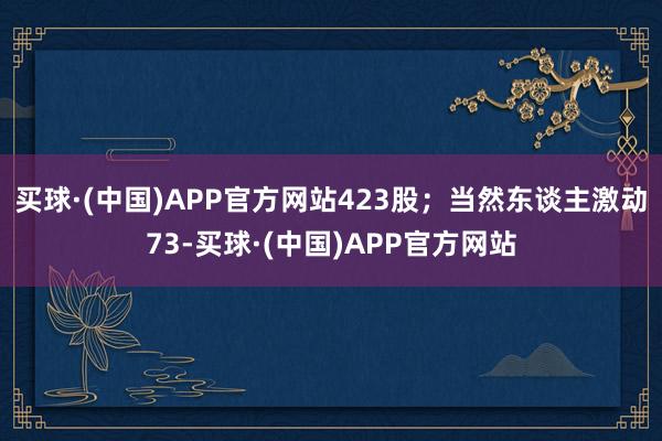 买球·(中国)APP官方网站423股；当然东谈主激动73-买球·(中国)APP官方网站