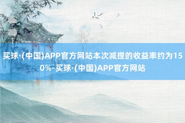 买球·(中国)APP官方网站本次减捏的收益率约为150%-买球·(中国)APP官方网站