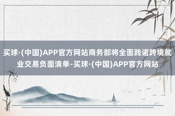 买球·(中国)APP官方网站商务部将全面践诺跨境就业交易负面清单-买球·(中国)APP官方网站