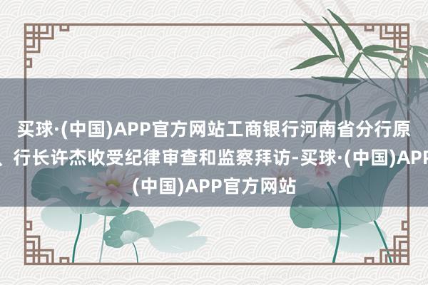 买球·(中国)APP官方网站工商银行河南省分行原党委文书、行长许杰收受纪律审查和监察拜访-买球·(中国)APP官方网站