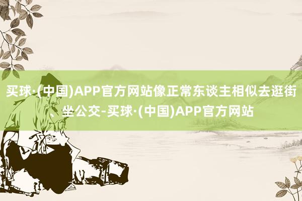 买球·(中国)APP官方网站像正常东谈主相似去逛街、坐公交-买球·(中国)APP官方网站