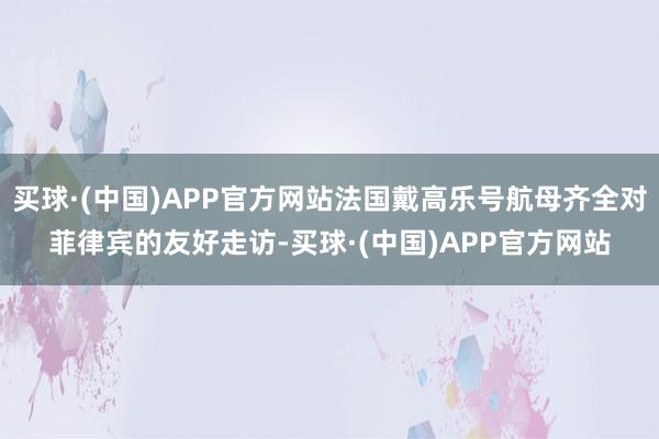 买球·(中国)APP官方网站法国戴高乐号航母齐全对菲律宾的友好走访-买球·(中国)APP官方网站