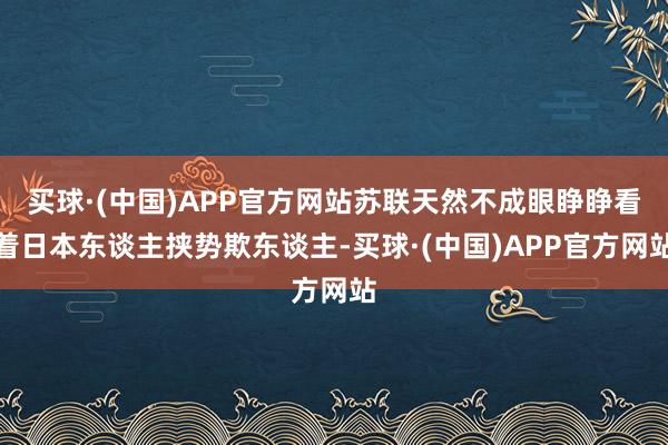买球·(中国)APP官方网站苏联天然不成眼睁睁看着日本东谈主挟势欺东谈主-买球·(中国)APP官方网站