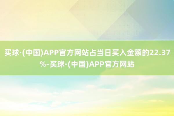 买球·(中国)APP官方网站占当日买入金额的22.37%-买球·(中国)APP官方网站