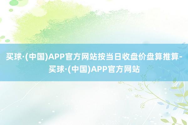 买球·(中国)APP官方网站按当日收盘价盘算推算-买球·(中国)APP官方网站