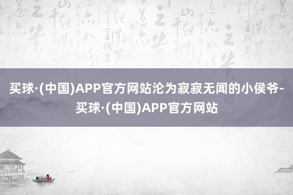 买球·(中国)APP官方网站沦为寂寂无闻的小侯爷-买球·(中国)APP官方网站