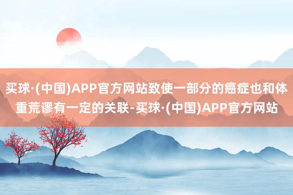 买球·(中国)APP官方网站致使一部分的癌症也和体重荒谬有一定的关联-买球·(中国)APP官方网站