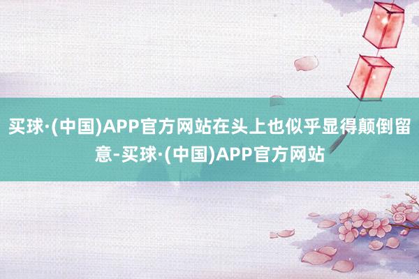买球·(中国)APP官方网站在头上也似乎显得颠倒留意-买球·(中国)APP官方网站