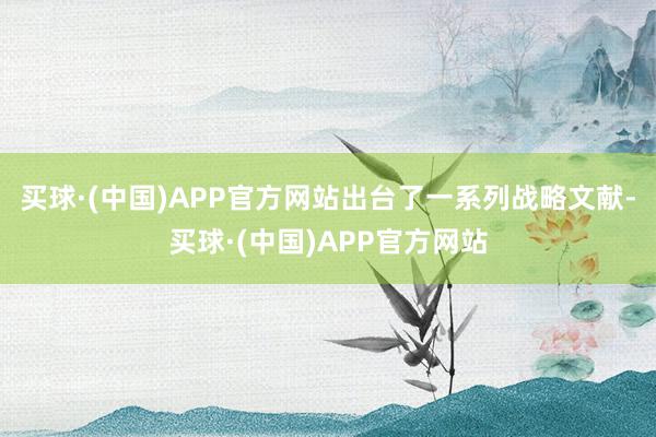 买球·(中国)APP官方网站出台了一系列战略文献-买球·(中国)APP官方网站