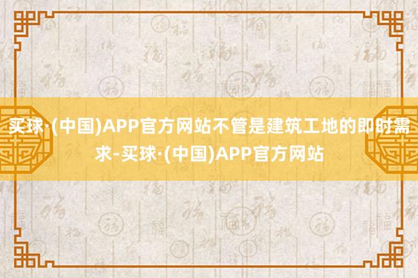 买球·(中国)APP官方网站不管是建筑工地的即时需求-买球·(中国)APP官方网站