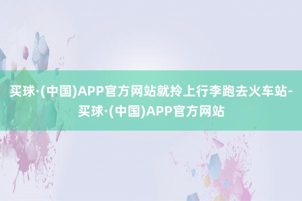 买球·(中国)APP官方网站就拎上行李跑去火车站-买球·(中国)APP官方网站