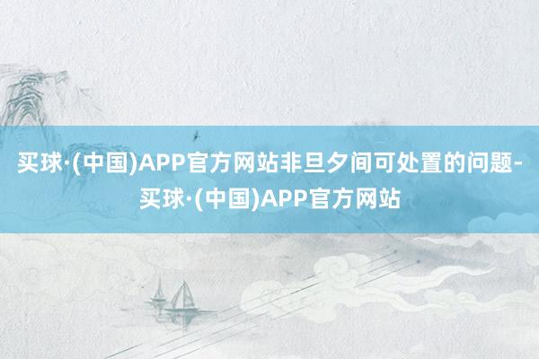 买球·(中国)APP官方网站非旦夕间可处置的问题-买球·(中国)APP官方网站
