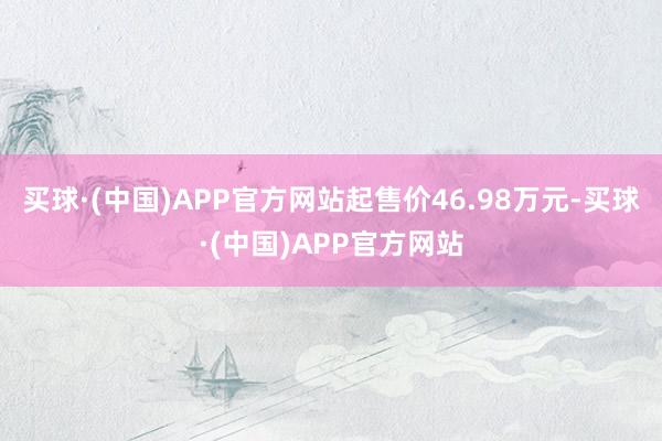 买球·(中国)APP官方网站起售价46.98万元-买球·(中国)APP官方网站