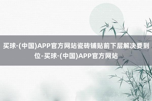 买球·(中国)APP官方网站瓷砖铺贴前下层解决要到位-买球·(中国)APP官方网站