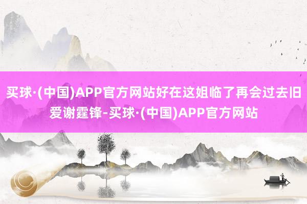 买球·(中国)APP官方网站好在这姐临了再会过去旧爱谢霆锋-买球·(中国)APP官方网站