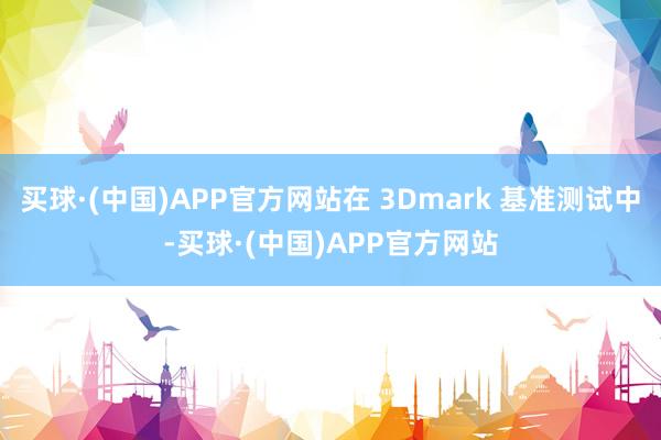 买球·(中国)APP官方网站在 3Dmark 基准测试中-买球·(中国)APP官方网站