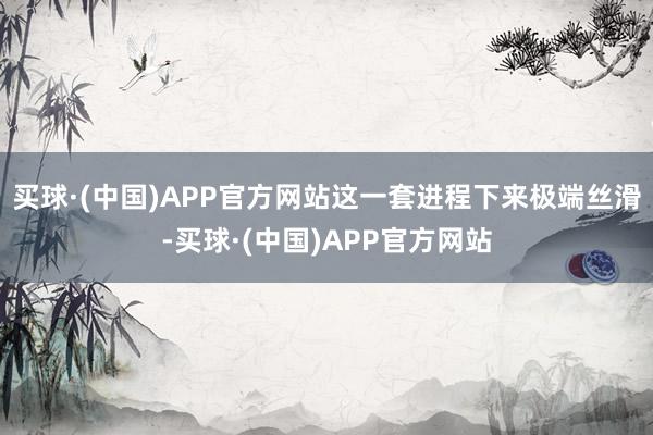 买球·(中国)APP官方网站这一套进程下来极端丝滑-买球·(中国)APP官方网站