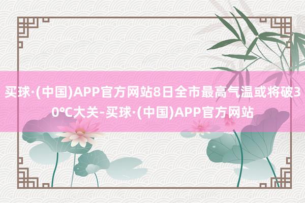买球·(中国)APP官方网站8日全市最高气温或将破30℃大关-买球·(中国)APP官方网站