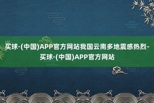 买球·(中国)APP官方网站我国云南多地震感热烈-买球·(中国)APP官方网站