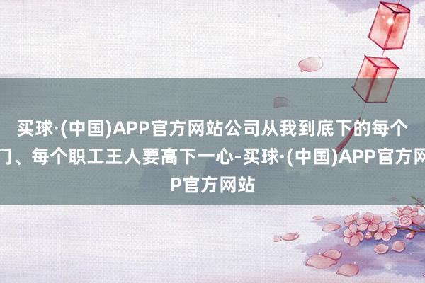 买球·(中国)APP官方网站公司从我到底下的每个部门、每个职工王人要高下一心-买球·(中国)APP官方网站