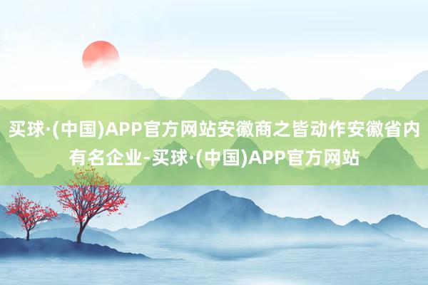 买球·(中国)APP官方网站安徽商之皆动作安徽省内有名企业-买球·(中国)APP官方网站