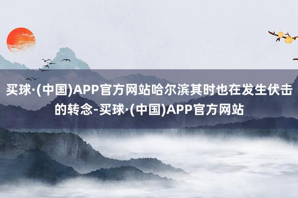 买球·(中国)APP官方网站哈尔滨其时也在发生伏击的转念-买球·(中国)APP官方网站