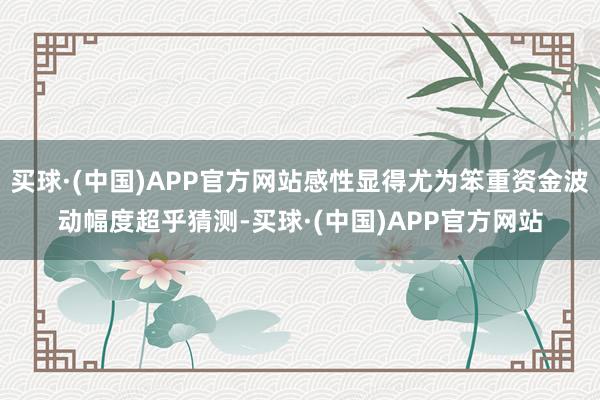 买球·(中国)APP官方网站感性显得尤为笨重资金波动幅度超乎猜测-买球·(中国)APP官方网站