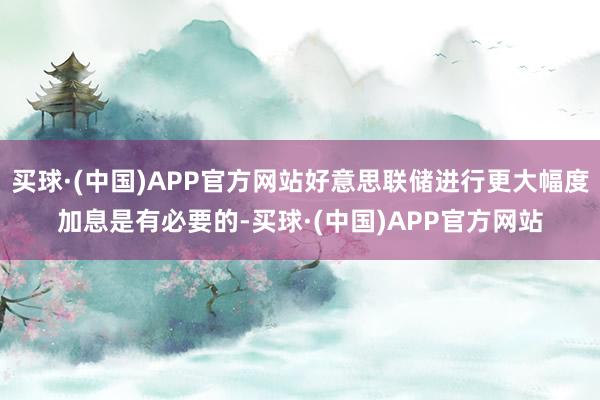 买球·(中国)APP官方网站好意思联储进行更大幅度加息是有必要的-买球·(中国)APP官方网站