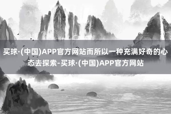 买球·(中国)APP官方网站而所以一种充满好奇的心态去探索-买球·(中国)APP官方网站