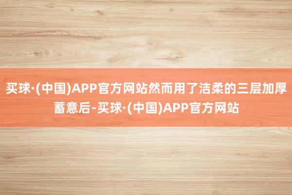 买球·(中国)APP官方网站然而用了洁柔的三层加厚蓄意后-买球·(中国)APP官方网站