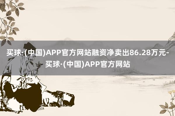 买球·(中国)APP官方网站融资净卖出86.28万元-买球·(中国)APP官方网站