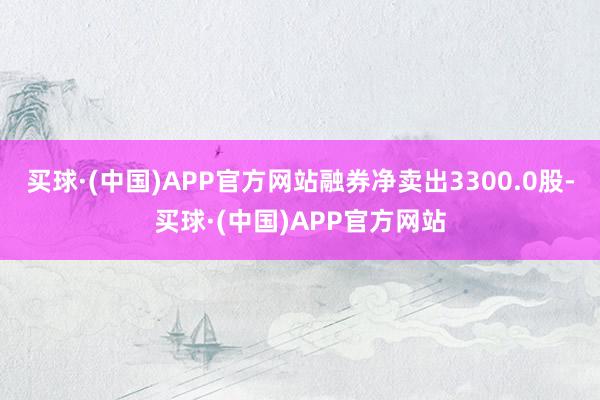 买球·(中国)APP官方网站融券净卖出3300.0股-买球·(中国)APP官方网站