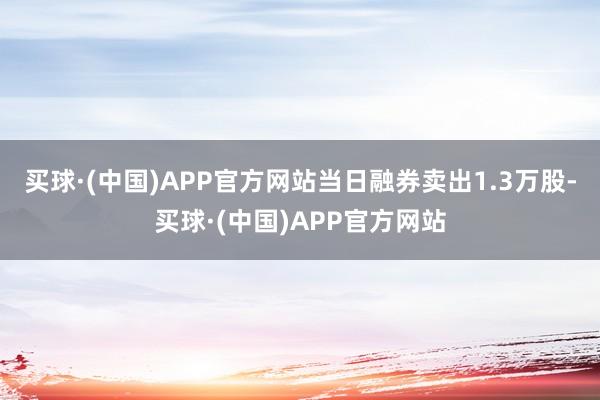 买球·(中国)APP官方网站当日融券卖出1.3万股-买球·(中国)APP官方网站