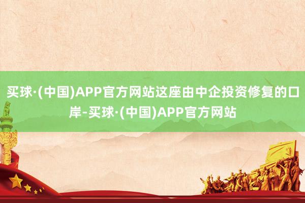 买球·(中国)APP官方网站这座由中企投资修复的口岸-买球·(中国)APP官方网站