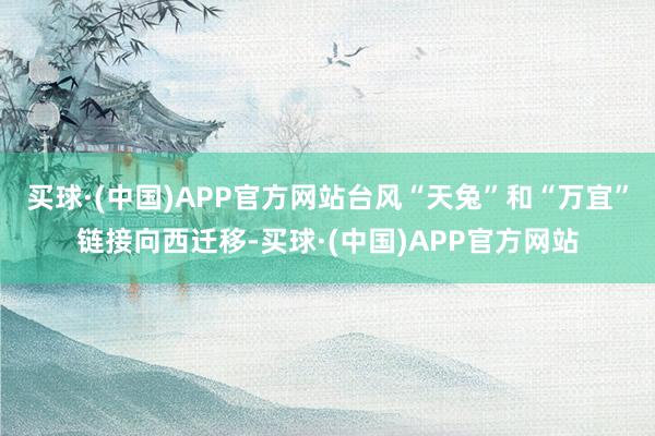 买球·(中国)APP官方网站台风“天兔”和“万宜”链接向西迁移-买球·(中国)APP官方网站