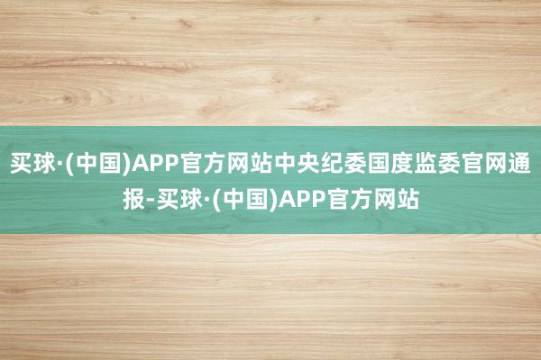 买球·(中国)APP官方网站中央纪委国度监委官网通报-买球·(中国)APP官方网站