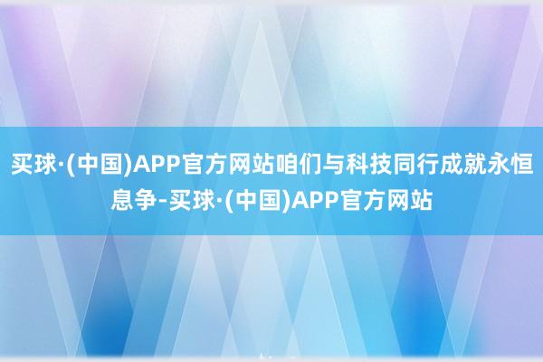 买球·(中国)APP官方网站咱们与科技同行成就永恒息争-买球·(中国)APP官方网站